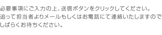 必要事項にご入力の上、送信ボタンをクリックしてください。追って担当者よりメールもしくはお電話にて連絡いたしますのでしばらくお待ちください。